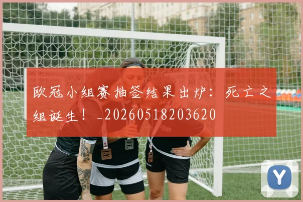 欧冠小组赛抽签结果出炉:死亡之组诞生!_20260518203620