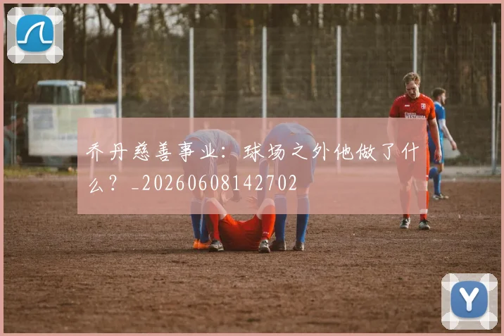 乔丹慈善事业:球场之外他做了什么?_20260608142702
