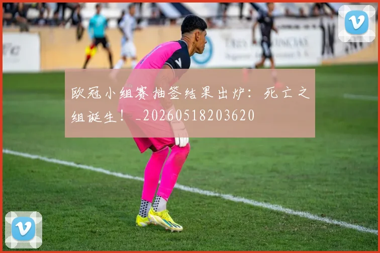 欧冠小组赛抽签结果出炉：死亡之组诞生！_20260518203620